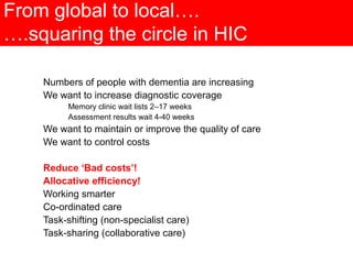 From global to local….
….squaring the circle in HIC
Numbers of people with dementia are increasing
We want to increase diagnostic coverage
Memory clinic wait lists 2–17 weeks
Assessment results wait 4-40 weeks
We want to maintain or improve the quality of care
We want to control costs
Reduce ‘Bad costs’!
Allocative efficiency!
Working smarter
Co-ordinated care
Task-shifting (non-specialist care)
Task-sharing (collaborative care)
 