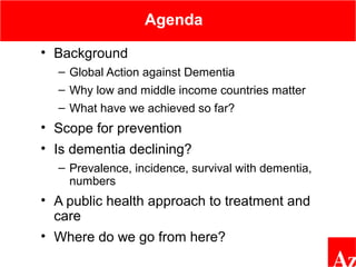 Agenda
• Background
– Global Action against Dementia
– Why low and middle income countries matter
– What have we achieved so far?
• Scope for prevention
• Is dementia declining?
– Prevalence, incidence, survival with dementia,
numbers
• A public health approach to treatment and
care
• Where do we go from here?
 