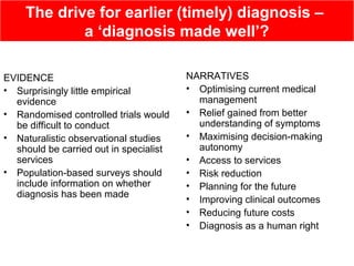 The drive for earlier (timely) diagnosis –
a ‘diagnosis made well’?
EVIDENCE
• Surprisingly little empirical
evidence
• Randomised controlled trials would
be difficult to conduct
• Naturalistic observational studies
should be carried out in specialist
services
• Population-based surveys should
include information on whether
diagnosis has been made
NARRATIVES
• Optimising current medical
management
• Relief gained from better
understanding of symptoms
• Maximising decision-making
autonomy
• Access to services
• Risk reduction
• Planning for the future
• Improving clinical outcomes
• Reducing future costs
• Diagnosis as a human right
 