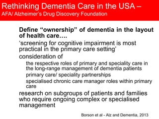 Rethinking Dementia Care in the USA –
AFA/ Alzheimer’s Drug Discovery Foundation
Define “ownership” of dementia in the layout
of health care….
‘screening for cognitive impairment is most
practical in the primary care setting’
consideration of
the respective roles of primary and speciality care in
the long-range management of dementia patients
primary care/ speciality partnerships
specialised chronic care manager roles within primary
care
research on subgroups of patients and families
who require ongoing complex or specialised
management
Borson et al - Alz and Dementia, 2013
 