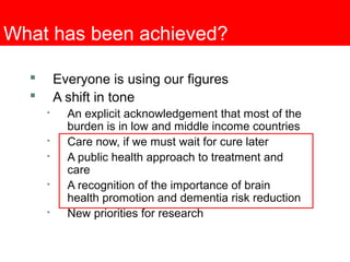 What has been achieved?
 Everyone is using our figures
 A shift in tone

An explicit acknowledgement that most of the
burden is in low and middle income countries

Care now, if we must wait for cure later

A public health approach to treatment and
care

A recognition of the importance of brain
health promotion and dementia risk reduction

New priorities for research
 