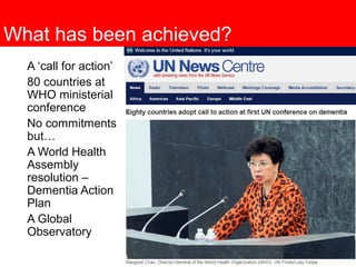 What has been achieved?
A ‘call for action’
80 countries at
WHO ministerial
conference
No commitments
but…
A World Health
Assembly
resolution –
Dementia Action
Plan
A Global
Observatory
 