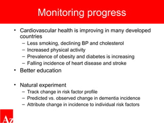 Monitoring progress
• Cardiovascular health is improving in many developed
countries
– Less smoking, declining BP and cholesterol
– Increased physical activity
– Prevalence of obesity and diabetes is increasing
– Falling incidence of heart disease and stroke
• Better education
• Natural experiment
– Track change in risk factor profile
– Predicted vs. observed change in dementia incidence
– Attribute change in incidence to individual risk factors
 