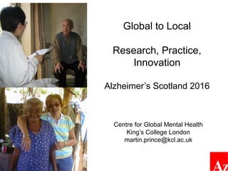 Global to Local
Research, Practice,
Innovation
Alzheimer’s Scotland 2016
Centre for Global Mental Health
King’s College London
martin.prince@kcl.ac.uk
Prof. Martin Prince
(no conflicts of interest)
 