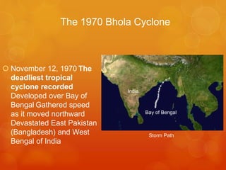 The 1970 Bhola Cyclone

 November 12, 1970 The
deadliest tropical
cyclone recorded
Developed over Bay of
Bengal Gathered speed
as it moved northward
Devastated East Pakistan
(Bangladesh) and West
Bengal of India

India

Bay of Bengal

Storm Path

 