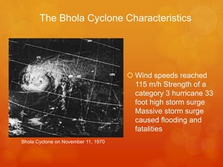 The Bhola Cyclone Characteristics

 Wind speeds reached
115 m/h Strength of a
category 3 hurricane 33
foot high storm surge
Massive storm surge
caused flooding and
fatalities
Bhola Cyclone on November 11, 1970

 