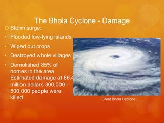 The Bhola Cyclone - Damage
 Storm surge:
• Flooded low-lying islands
• Wiped out crops
• Destroyed whole villages
• Demolished 85% of
homes in the area
Estimated damage at 86.4
million dollars 300,000 500,000 people were
killed

Great Bhola Cyclone

 