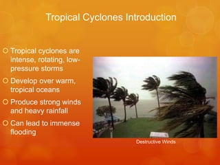 Tropical Cyclones Introduction

 Tropical cyclones are
intense, rotating, lowpressure storms

 Develop over warm,
tropical oceans
 Produce strong winds
and heavy rainfall

 Can lead to immense
flooding
Destructive Winds

 