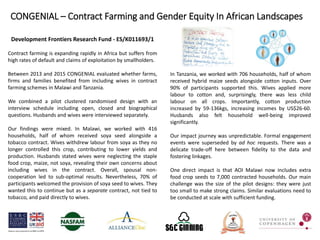 Development Frontiers Research Fund - ES/K011693/1
Contract farming is expanding rapidly in Africa but suffers from
high rates of default and claims of exploitation by smallholders.
Between 2013 and 2015 CONGENIAL evaluated whether farms,
firms and families benefited from including wives in contract
farming schemes in Malawi and Tanzania.
We combined a pilot clustered randomised design with an
interview schedule including open, closed and biographical
questions. Husbands and wives were interviewed separately.
Our findings were mixed. In Malawi, we worked with 416
households, half of whom received soya seed alongside a
tobacco contract. Wives withdrew labour from soya as they no
longer controlled this crop, contributing to lower yields and
production. Husbands stated wives were neglecting the staple
food crop, maize, not soya, revealing their own concerns about
including wives in the contract. Overall, spousal non-
cooperation led to sub-optimal results. Nevertheless, 70% of
participants welcomed the provision of soya seed to wives. They
wanted this to continue but as a separate contract, not tied to
tobacco, and paid directly to wives.
In Tanzania, we worked with 706 households, half of whom
received hybrid maize seeds alongside cotton inputs. Over
90% of participants supported this. Wives applied more
labour to cotton and, surprisingly, there was less child
labour on all crops. Importantly, cotton production
increased by 59-136kgs, increasing incomes by US$26-60.
Husbands also felt household well-being improved
significantly.
Our impact journey was unpredictable. Formal engagement
events were superseded by ad hoc requests. There was a
delicate trade-off here between fidelity to the data and
fostering linkages.
One direct impact is that AOI Malawi now includes extra
food crop seeds to 7,000 contracted households. Our main
challenge was the size of the pilot designs: they were just
too small to make strong claims. Similar evaluations need to
be conducted at scale with sufficient funding.
CONGENIAL – Contract Farming and Gender Equity In African Landscapes
 