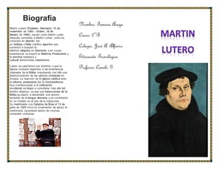Biografía
Martín Lutero (Eisleben, Alemania, 10 de
noviembre de 1483 – ibídem, 18 de
febrero de 1546), nacido como Martin Luder,
después cambiado a Martin Luther, como es
conocido en alemán, fue
un teólogo y fraile católico agustino que
comenzó e impulsó la
reforma religiosa en Alemania, y en cuyas
enseñanzas se inspiró la Reforma Protestante y
la doctrina teológica y
cultural denominada luteranismo
Lutero se caracterizó por exhortar a que la
Iglesia cristiana regresara a las enseñanzas
originales de la Biblia, impulsando con ello una
reestructuración de las iglesias cristianas en
Europa. La reacción de la Iglesia católica ante
la reforma protestante fue la Contrarreforma.
Sus contribuciones a la civilización
occidental se llegan a considerar más allá del
ámbito religioso, ya que sus traducciones de la
Biblia ayudaron a desarrollar una versión
estándar de la lengua alemana y se convirtieron
en un modelo en el arte de la traducción.
Su matrimonio con Catalina de Bora el 13 de
junio de 1525 inició un movimiento de apoyo al
matrimonio sacerdotal dentro de muchas
corrientes cristianas
Nombre: Tamara Araya
Curso: 2°B
Colegio: José A. Alfonso
Educación Tecnológica
Profesor: Camilo G
 