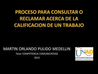 PROCESO PARA CONSULTAR O
      RECLAMAR ACERCA DE LA
    CALIFICACION DE UN TRABAJO



MARTIN ORLANDO PULIDO MEDELLIN
     Tutor COMPETENCIA COMUNICATIVAS
                   2013
 