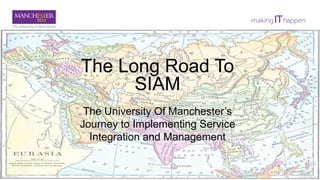 The Long Road To
SIAM
The University Of Manchester’s
Journey to Implementing Service
Integration and Management
 