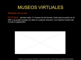 MUSEOS VIRTUALES Museos en la red Art Project :   permite visitar 17 museos de dos formas. Cada sala se puede ver en 360º y se puede navegar por ellas en cualquier dirección. Los mejores museos del mundo en gigapíxeles Creación de Presentaciones multimedia – Nivel inicial /Consultor: José M. Aguilera Luque/Alumna: Rosa Martín 