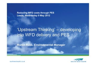 Reducing WFD costs through PES
Leeds, Wednesday 9 May 2012




‘Upstream Thinking’ – developing
into WFD delivery and PES

Martin Ross, Environmental Manager
 