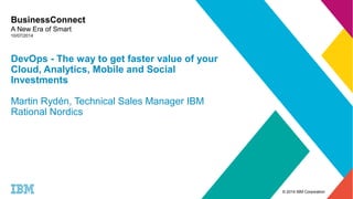 © 2014 IBM Corporation 
BusinessConnect 
A New Era of Smart 
10/07/2014 
DevOps - The way to get faster value of your 
Cloud, Analytics, Mobile and Social 
Investments 
Martin Rydén, Technical Sales Manager IBM 
Rational Nordics 
 