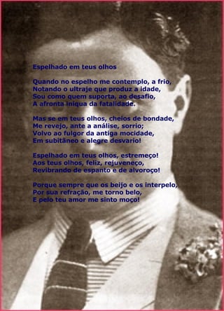 Espelhado em teus olhos   Quando no espelho me contemplo, a frio, Notando o ultraje que produz a idade, Sou como quem suporta, ao desafio, A afronta iníqua da fatalidade. Mas se em teus olhos, cheios de bondade, Me revejo, ante a análise, sorrio; Volvo ao fulgor da antiga mocidade, Em subitâneo e alegre desvario! Espelhado em teus olhos, estremeço! Aos teus olhos, feliz, rejuveneço, Revibrando de espanto e de alvoroço! Porque sempre que os beijo e os interpelo, Por sua refração, me torno belo, E pelo teu amor me sinto moço! 