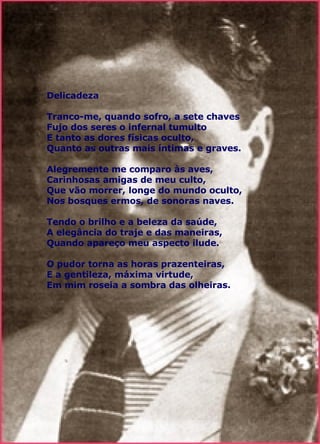 Delicadeza  Tranco-me, quando sofro, a sete chaves  Fujo dos seres o infernal tumulto  E tanto as dores físicas oculto,  Quanto as outras mais íntimas e graves.  Alegremente me comparo às aves,  Carinhosas amigas de meu culto,  Que vão morrer, longe do mundo oculto,  Nos bosques ermos, de sonoras naves.  Tendo o brilho e a beleza da saúde,  A elegância do traje e das maneiras,  Quando apareço meu aspecto ilude.  O pudor torna as horas prazenteiras,  E a gentileza, máxima virtude,  Em mim roseia a sombra das olheiras. 