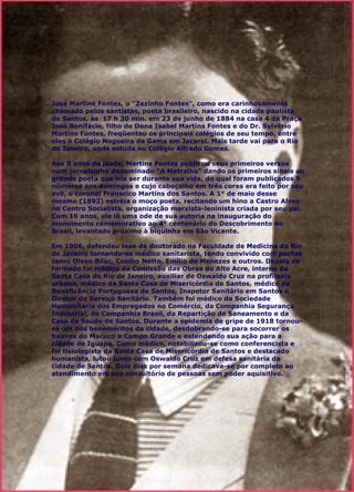 José Martins   Fontes, o "Zezinho Fontes", como era carinhosamente chamado pelos santistas, poeta brasileiro, nascido na cidade paulista de Santos, às  17 h 30 min. em 23 de junho de 1884 na casa 4 da Praça José Bonifácio, filho de Dona Isabel Martins Fontes e do Dr. Sylvério Martins Fontes, freqüentou os principais colégios de seu tempo, entre eles o Colégio Nogueira da Gama em Jacarei. Mais tarde vai para o Rio de Janeiro, onde estuda no Colégio Alfredo Gomes.    Aos 8 anos de idade, Martins Fontes publicou seus primeiros versos num jornalzinho denominado "A Metralha" dando os primeiros sinais ao grande poeta que iria ser durante sua vida, do qual foram publicados 9 números aos domingos e cujo cabeçalho em três cores era feito por seu avô, o coronel Franscico Martins dos Santos. A 1° de maio desse mesmo (1892) estréia o moço poeta, recitando um hino a Castro Alves no Centro Socialista, organização marxista-leninista criada por seu pai. Com 16 anos, ele lê uma ode de sua autoria na inauguração do monumento comemorativo ao 4° centenário do Descobrimento do Brasil, levantado próximo à biquinha em São Vicente.    Em 1906, defendeu tese de doutorado na Faculdade de Medicina do Rio de Janeiro tornando-se médico sanitarista, tendo convivido com poetas como Olavo Bilac, Coelho Netto, Emílio de Menezes e outros. Depois de formado foi médico da Comissão das Obras do Alto Acre, interno da Santa Casa do Rio de Janeiro, auxiliar de Oswaldo Cruz na profilaxia urbana, médico da Santa Casa de Misericórdia de Santos, médico da Beneficência Portuguesa de Santos, Inspetor Sanitário em Santos e Diretor do Serviço Sanitário. Também foi médico da Sociedade Humanitária dos Empregados no Comércio, da Companhia Segurança Industrial, da Companhia Brasil, da Repartição de Saneamento e da Casa de Saúde de Santos. Durante a epidemia de gripe de 1918 tornou-se um dos beneméritos da cidade, desdobrando-se para socorrer os bairros do Macuco e Campo Grande e estendendo sua ação para a cidade de Iguape. Como médico, notabilizou-se como conferencista e foi tisiologista da Santa Casa de Misericórdia de Santos e destacado humanista, lutou junto com Oswaldo Cruz em defesa sanitária da cidade de Santos. Dois dias por semana dedicava-se por completo ao atendimento em seu consultório de pessoas sem poder aquisitivo.   
