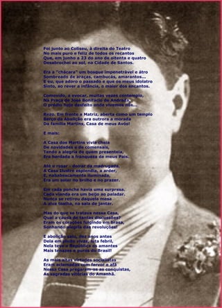 Foi junto ao Coliseu, à direita do Teatro  No mais puro e feliz de todos os recantos  Que, em junho a 23 do ano de oitenta e quatro  Desabrochei ao sol, na Cidade de Santos.  Era a "chácara" um bosque impenetrável e átro  Sombreado de araças, cambucás, amarantos...  E eu, que adoro o passado e que os meus idolatro  Sinto, ao rever a infância, o maior dos encantos.  Comovido, a evocar, muitas vezes contemplo,  Na Praça de José Bonifácio de Andrada,  O prédio hoje desfeito onde vivemos nós...  Rezo. Em frente a Matriz, aberta como um templo  Berço da Abolição era outrora a morada  Da família Martins, Casa de meus Avós!  E mais:  A Casa dos Martins vivia cheia  De novidades e de comensais,  Tendo a alegria de quem presenteia,  Era herdada a franqueza de meus Pais.  Até o rosar - doirar da madrugada,  A Casa Ilustre esplendia, a arder,  E, nababescamente iluminada,  Era um solar no brilho e no prazer.  Em cada ponche havia uma surpresa.  Cada vianda era um beijo ao paladar.  Nunca se retirou daquela mesa  A alva toalha, na sala de jantar.  Mas do que se tratava nessa Casa,  Qual a causa de tantas discussões?  Eram os corações fulgindo em brasa,  Sonhando alegria das revoluções!  E abolição saiu, dez anos antes  Dela em pleito vivaz, luta febril,  Nela teve a República os amantes  Mais tenazes e puros do Brasil!  As mais altas virtudes socialistas  Eram aclamadas com fervor e afã  Nessa Casa pregaram-se as conquistas,  As sagradas vitórias do Amanhã.  