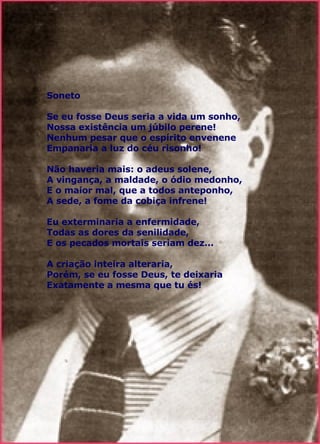 Soneto Se eu fosse Deus seria a vida um sonho, Nossa existência um júbilo perene! Nenhum pesar que o espírito envenene Empanaria a luz do céu risonho! Não haveria mais: o adeus solene, A vingança, a maldade, o ódio medonho, E o maior mal, que a todos anteponho, A sede, a fome da cobiça infrene! Eu exterminaria a enfermidade, Todas as dores da senilidade, E os pecados mortais seriam dez... A criação inteira alteraria, Porém, se eu fosse Deus, te deixaria Exatamente a mesma que tu és!  