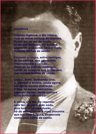 Inocência   Criança ingênua, o dia inteiro, com os meus caniços de taquara, ficava eu, ao sol de então, junto dos tanques, no terreiro, soprando a espuma, leve e clara, fazendo bolhas de sabão. Corando a roupa, entre cantigas, as lavadeiras, que passavam, interrompiam a canção... Riam-se as pobres raparigas, vendo as imagens que brilhavam, nas minhas bolhas de sabão. Cresci. Sofri. Sonhando vivo. E, homem e artista, ainda agora, me apraz aquela distração... E fico, às vezes, pensativo, fazendo versos, como outrora fazia bolhas de sabão. E velho, um dia, de repente, sem ter, de fato, sido nada, pois tudo é apenas ilusão, há de extinguir-se a alma inocente que em mim fulgura, evaporada como uma bolha de sabão.  