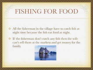 FISHING FOR FOOD

All the ﬁsherman in the village have to catch ﬁsh at
night time because the ﬁsh eat food at night.
If the ﬁsherman don’t catch any ﬁsh then the wife
can’t sell them at the markets and get money for the
family.
 