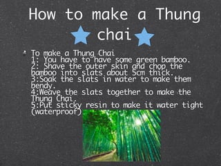 How to make a Thung
       chai
To make a Thung Chai
1: You have to have some green bamboo.
2: Shave the outer skin and chop the
bamboo into slats about 5cm thick.
3:Soak the slats in water to make them
bendy.
4:Weave the slats together to make the
Thung Chai.
5:Put sticky resin to make it water tight
(waterproof)
 