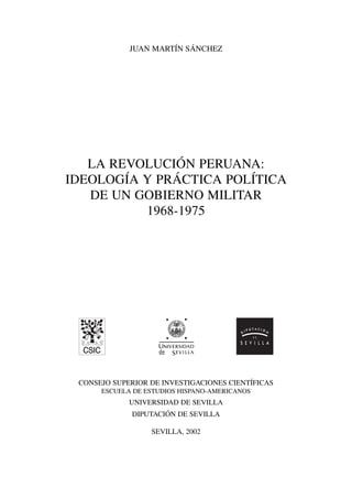 JUAN MARTÍN SÁNCHEZ 
LA REVOLUCIÓN PERUANA: 
IDEOLOGÍA Y PRÁCTICA POLÍTICA 
DE UN GOBIERNO MILITAR 
1968-1975 
CONSEJO SUPERIOR DE INVESTIGACIONES CIENTÍFICAS 
ESCUELA DE ESTUDIOS HISPANO-AMERICANOS 
UNIVERSIDAD DE SEVILLA 
DIPUTACIÓN DE SEVILLA 
SEVILLA, 2002 
 