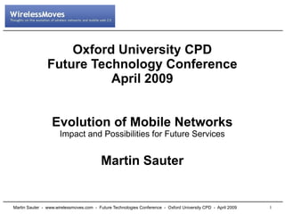 Oxford University CPD
                Future Technology Conference
                          April 2009


                  Evolution of Mobile Networks
                      Impact and Possibilities for Future Services


                                          Martin Sauter


                                                                                                              1
Martin Sauter - www.wirelessmoves.com - Future Technologies Conference - Oxford University CPD - April 2009
 