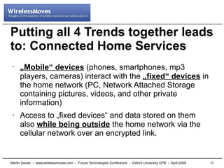 Putting all 4 Trends together leads
to: Connected Home Services
     „Mobile“ devices (phones, smartphones, mp3
 •


     players, cameras) interact with the „fixed“ devices in
     the home network (PC, Network Attached Storage
     containing pictures, videos, and other private
     information)
     Access to „fixed devices“ and data stored on them
 •

     also while being outside the home network via the
     cellular network over an encrypted link.


                                                                                                              10
Martin Sauter - www.wirelessmoves.com - Future Technologies Conference - Oxford University CPD - April 2009
 