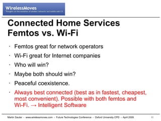 Connected Home Services
Femtos vs. Wi-Fi
     Femtos great for network operators
 •



     Wi-Fi great for Internet companies
 •



     Who will win?
 •



     Maybe both should win?
 •



     Peaceful coexistence.
 •



     Always best connected (best as in fastest, cheapest,
 •

     most convenient). Possible with both femtos and
     Wi-Fi. → Intelligent Software
                                                                                                              11
Martin Sauter - www.wirelessmoves.com - Future Technologies Conference - Oxford University CPD - April 2009
 