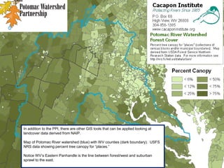 In addition to the PPI, there are other GIS tools that can be applied looking at
landcover data derived from NAIP.
Map of Potomac River watershed (blue) with WV counties (dark boundary). USFS
NRS data showing percent tree canopy for “places.”
Notice WV’s Eastern Panhandle is the line between forest/west and suburban
sprawl to the east.
 