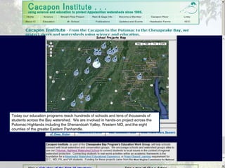 Today our education programs reach hundreds of schools and tens of thousands of
students across the Bay watershed. We are involved in hands-on project across the
Potomac Highlands including the Shenandoah Valley, Western MD, and the eight
counties of the greater Eastern Panhandle.
 