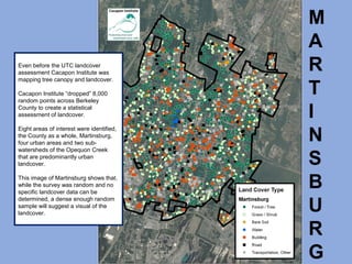M
A
R
T
I
N
S
B
U
R
G
Even before the UTC landcover
assessment Cacapon Institute was
mapping tree canopy and landcover.
Cacapon Institute “dropped” 8,000
random points across Berkeley
County to create a statistical
assessment of landcover.
Eight areas of interest were identified,
the County as a whole, Martinsburg,
four urban areas and two sub-
watersheds of the Opequon Creek
that are predominantly urban
landcover.
This image of Martinsburg shows that,
while the survey was random and no
specific landcover data can be
determined, a dense enough random
sample will suggest a visual of the
landcover.
 