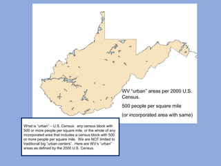 WV “urban” areas per 2000 U.S.
Census.
500 people per square mile
(or incorporated area with same)
What is “urban” – U.S. Census: any census block with
500 or more people per square mile, or the whole of any
incorporated area that includes a census block with 500
or more people per square mile. We are NOT limited to
traditional big “urban centers”. Here are WV’s “urban”
areas as defined by the 2000 U.S. Census.
 