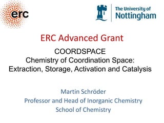 ERC Advanced Grant COORDSPACE Chemistry of Coordination Space:  Extraction, Storage, Activation and Catalysis Martin Schröder Professor and Head of Inorganic Chemistry School of Chemistry 