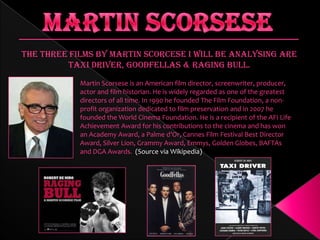 The three films by Martin Scorcese I will be analysing are
Taxi Driver, Goodfellas & Raging Bull.
Martin Scorsese is an American film director, screenwriter, producer,
actor and film historian. He is widely regarded as one of the greatest
directors of all time. In 1990 he founded The Film Foundation, a nonprofit organization dedicated to film preservation and in 2007 he
founded the World Cinema Foundation. He is a recipient of the AFI Life
Achievement Award for his contributions to the cinema and has won
an Academy Award, a Palme d’Or, Cannes Film Festival Best Director
Award, Silver Lion, Grammy Award, Emmys, Golden Globes, BAFTAs
and DGA Awards. (Source via Wikipedia)

 