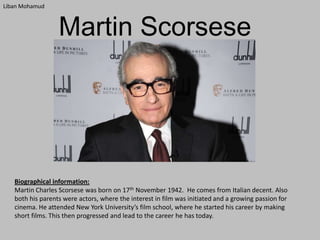 Liban Mohamud

Martin Scorsese

Biographical information:
Martin Charles Scorsese was born on 17th November 1942. He comes from Italian decent. Also
both his parents were actors, where the interest in film was initiated and a growing passion for
cinema. He attended New York University’s film school, where he started his career by making
short films. This then progressed and lead to the career he has today.

 