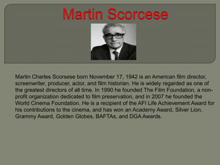 Martin Charles Scorsese born November 17, 1942 is an American film director,
screenwriter, producer, actor, and film historian. He is widely regarded as one of
the greatest directors of all time. In 1990 he founded The Film Foundation, a nonprofit organization dedicated to film preservation, and in 2007 he founded the
World Cinema Foundation. He is a recipient of the AFI Life Achievement Award for
his contributions to the cinema, and has won an Academy Award, Silver Lion,
Grammy Award, Golden Globes, BAFTAs, and DGA Awards.

 