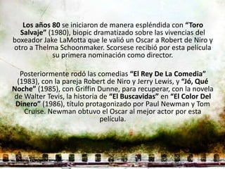 Los años 80 se iniciaron de manera espléndida con “Toro
  Salvaje” (1980), biopic dramatizado sobre las vivencias del
boxeador Jake LaMotta que le valió un Oscar a Robert de Niro y
otro a Thelma Schoonmaker. Scorsese recibió por esta película
            su primera nominación como director.

  Posteriormente rodó las comedias “El Rey De La Comedia”
 (1983), con la pareja Robert de Niro y Jerry Lewis, y “Jó, Qué
Noche” (1985), con Griffin Dunne, para recuperar, con la novela
de Walter Tevis, la historia de “El Buscavidas” en “El Color Del
 Dinero” (1986), título protagonizado por Paul Newman y Tom
   Cruise. Newman obtuvo el Oscar al mejor actor por esta
                             película.
 