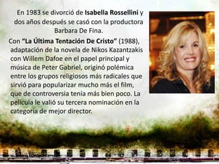 En 1983 se divorció de Isabella Rossellini y
  dos años después se casó con la productora
                 Barbara De Fina.
Con “La Última Tentación De Cristo” (1988),
adaptación de la novela de Nikos Kazantzakis
con Willem Dafoe en el papel principal y
música de Peter Gabriel, originó polémica
entre los grupos religiosos más radicales que
sirvió para popularizar mucho más el film,
que de controversia tenía más bien poco. La
película le valió su tercera nominación en la
categoría de mejor director.
 