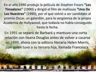 En el año 1990 produjo la película de Stephen Frears “Los
 Timadores” (1990) y dirigió el film de mafiosos “Uno De
Los Nuestros” (1990), por el que volvió a ser candidato al
premio Oscar, un galardón, para la vergüenza de la propia
Academia de Hollywood, que todavía no había conseguido
                     hasta la fecha.
En 1991 se separó de Barbará y mantuvo una corta
relación con Ileana Douglas antes de volver a casarse
 en 1999, ahora con la editora literaria Helen Morris,
 con quien tuvo a su tercera hija, llamada Francesca.
 