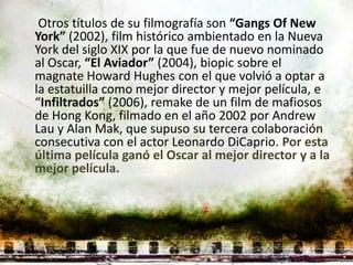 Otros títulos de su filmografía son “Gangs Of New
York” (2002), film histórico ambientado en la Nueva
York del siglo XIX por la que fue de nuevo nominado
al Oscar, “El Aviador” (2004), biopic sobre el
magnate Howard Hughes con el que volvió a optar a
la estatuilla como mejor director y mejor película, e
“Infiltrados” (2006), remake de un film de mafiosos
de Hong Kong, filmado en el año 2002 por Andrew
Lau y Alan Mak, que supuso su tercera colaboración
consecutiva con el actor Leonardo DiCaprio. Por esta
última película ganó el Oscar al mejor director y a la
mejor película.
 