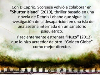 Con DiCaprio, Scorsese volvió a colaborar en
"Shutter Island" (2010), thriller basado en una
    novela de Dennis Lehane que sigue la
investigación de la desaparición en una isla de
    una asesina internada en un sanatorio
                  psiquiátrico.
   Y recientemente estrenara “Hugo” (2012)
 que lo hizo acreedor de otro “Golden Globe”
              como mejor director.
 