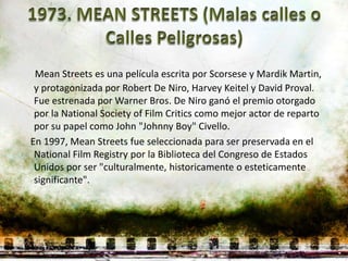 Mean Streets es una película escrita por Scorsese y Mardik Martin,
 y protagonizada por Robert De Niro, Harvey Keitel y David Proval.
 Fue estrenada por Warner Bros. De Niro ganó el premio otorgado
 por la National Society of Film Critics como mejor actor de reparto
 por su papel como John "Johnny Boy" Civello.
En 1997, Mean Streets fue seleccionada para ser preservada en el
 National Film Registry por la Biblioteca del Congreso de Estados
 Unidos por ser "culturalmente, historicamente o esteticamente
 significante".
 