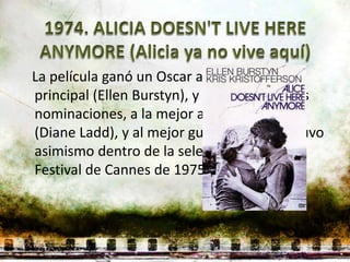 La película ganó un Oscar a la mejor actriz
principal (Ellen Burstyn), y obtuvo otras dos
nominaciones, a la mejor actriz de reparto
(Diane Ladd), y al mejor guion original. Estuvo
asimismo dentro de la selección oficial del
Festival de Cannes de 1975.
 