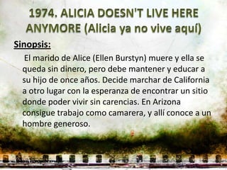 Sinopsis:
  El marido de Alice (Ellen Burstyn) muere y ella se
  queda sin dinero, pero debe mantener y educar a
  su hijo de once años. Decide marchar de California
  a otro lugar con la esperanza de encontrar un sitio
  donde poder vivir sin carencias. En Arizona
  consigue trabajo como camarera, y allí conoce a un
  hombre generoso.
 