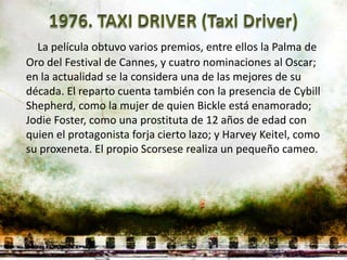 La película obtuvo varios premios, entre ellos la Palma de
Oro del Festival de Cannes, y cuatro nominaciones al Oscar;
en la actualidad se la considera una de las mejores de su
década. El reparto cuenta también con la presencia de Cybill
Shepherd, como la mujer de quien Bickle está enamorado;
Jodie Foster, como una prostituta de 12 años de edad con
quien el protagonista forja cierto lazo; y Harvey Keitel, como
su proxeneta. El propio Scorsese realiza un pequeño cameo.
 