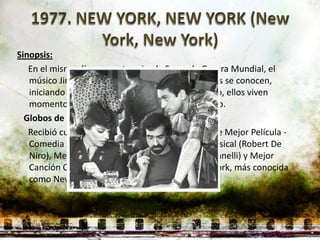 Sinopsis:
   En el mismo día en que termina la Segunda Guerra Mundial, el
   músico Jimmy Doyle y la cantante Francine Evans se conocen,
   iniciando un romance y una pareja artística. Pero, ellos viven
   momentos turbulentos en cuanto buscan el éxito.
  Globos de oro:
   Recibió cuatro nominaciones en las categorías de Mejor Película -
   Comedia / Musical, Mejor Actor - Comedia / Musical (Robert De
   Niro), Mejor Actriz - Comedia / Musical (Liza Minnelli) y Mejor
   Canción Original (Theme from New York, New York, más conocida
   como New York, New York).
 