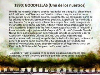 Uno de los nuestros obtuvo buenos resultados en la taquilla, obteniendo
46.8 millones de dólares en los Estados Unidos, muy por encima de su
presupuesto de 25 millones dólares. No obstante, sus críticas por parte de
los críticos no fueron absolutamente positivas. La película fue nominada a
seis Premios Óscar, ganando solamente uno por Pesci en la categoría de
mejor actor de reparto. Además, el filme recibió cinco premios por parte
de la Academia Británica de las Artes Cinematográficas y de la Televisión y
fue nombrada mejor película del año por el Círculo de Críticos de Cine de
Nueva York, por la Asociación de Críticos de Cine de Los Ángeles y por la
Asociación Nacional de Críticos de Cine. Uno de los nuestros está
considerada una de las mejores películas de todos los tiempos, tanto en el
género de drama como en general, y fue declarada de "importancia
cultural" y seleccionada para su preservación en el Registro Nacional de
Cine por la Biblioteca del Congreso de Estados Unidos.

L a palabra "fuck" es usada en la película en aproximadamente 300
ocasiones, siendo la novena película que más veces utiliza la palabra.
 